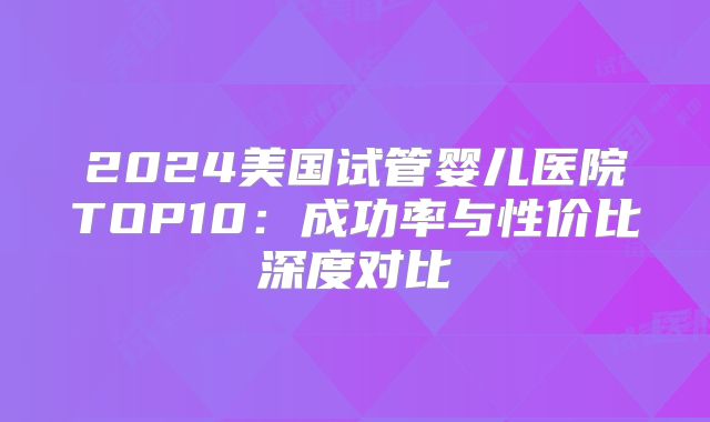 2024美国试管婴儿医院TOP10:成功率与性价比深度对比