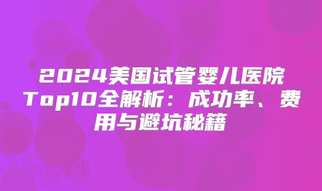 2024美国试管婴儿医院Top10全解析：成功率、费用与避坑秘籍