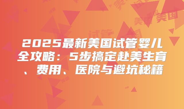 2025最新美国试管婴儿全攻略：5步搞定赴美生育、费用、医院与避坑秘籍