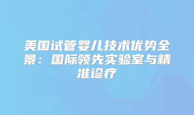 美国试管婴儿技术优势全景：国际领先实验室与精准诊疗
