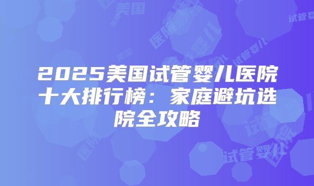 2025美国试管婴儿医院十大排行榜：家庭避坑选院全攻略