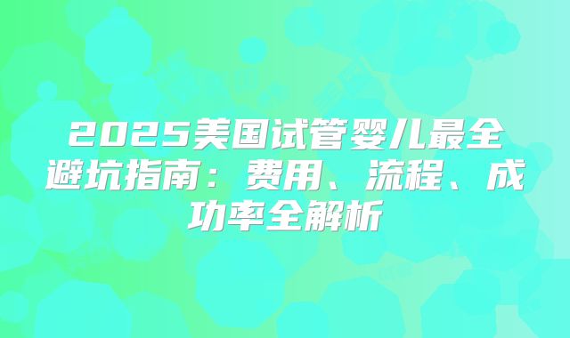 2025美国试管婴儿最全避坑指南：费用、流程、成功率全解析