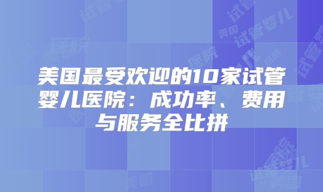 美国最受欢迎的10家试管婴儿医院：成功率、费用与服务全比拼