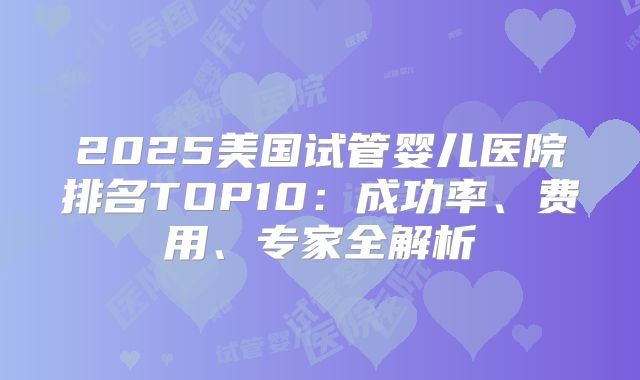 2025美国试管婴儿医院排名TOP10：成功率、费用、专家全解析
