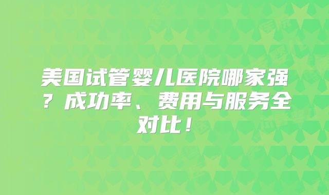 美国试管婴儿医院哪家强？成功率、费用与服务全对比！