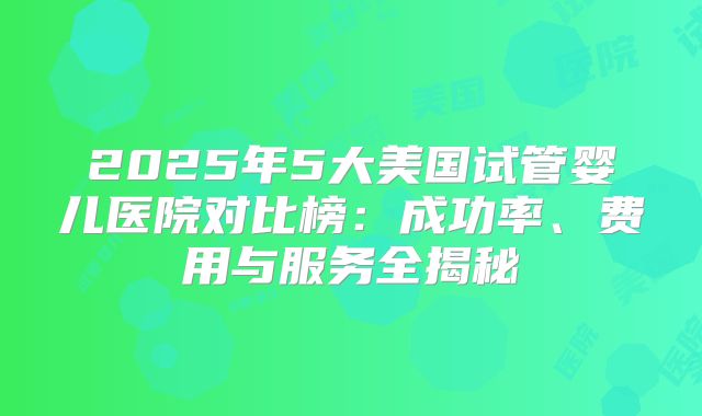 2025年5大美国试管婴儿医院对比榜：成功率、费用与服务全揭秘