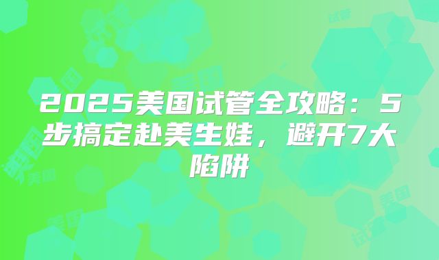 2025美国试管全攻略：5步搞定赴美生娃，避开7大陷阱