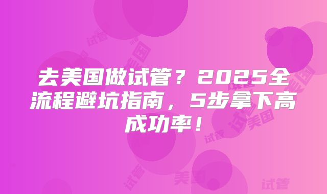 去美国做试管？2025全流程避坑指南，5步拿下高成功率！