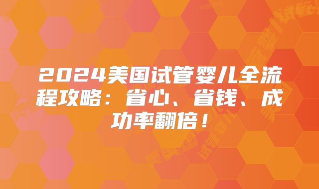 2024美国试管婴儿全流程攻略：省心、省钱、成功率翻倍！