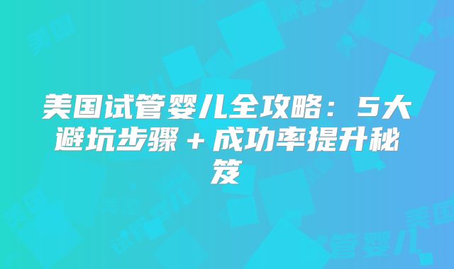 美国试管婴儿全攻略：5大避坑步骤＋成功率提升秘笈