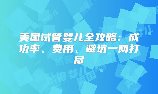 美国试管婴儿全攻略：成功率、费用、避坑一网打尽