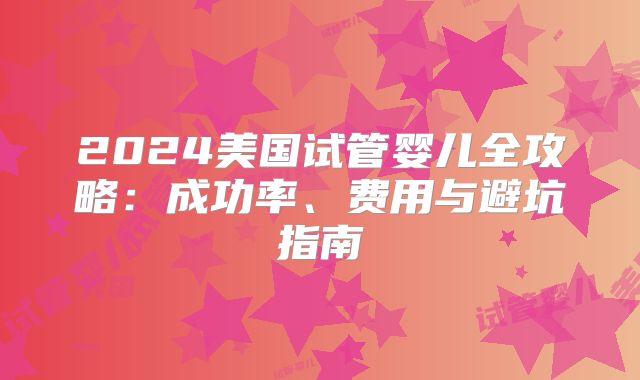 2024美国试管婴儿全攻略：成功率、费用与避坑指南