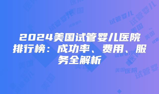2024美国试管婴儿医院排行榜：成功率、费用、服务全解析