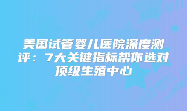 美国试管婴儿医院深度测评：7大关键指标帮你选对顶级生殖中心
