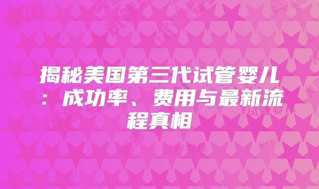 揭秘美国第三代试管婴儿：成功率、费用与最新流程真相
