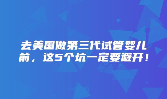 去美国做第三代试管婴儿前，这5个坑一定要避开！