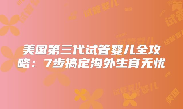 美国第三代试管婴儿全攻略:7步搞定海外生育无忧