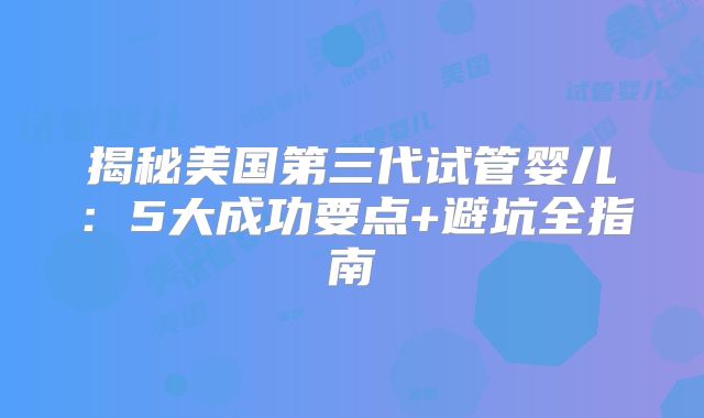 揭秘美国第三代试管婴儿：5大成功要点+避坑全指南