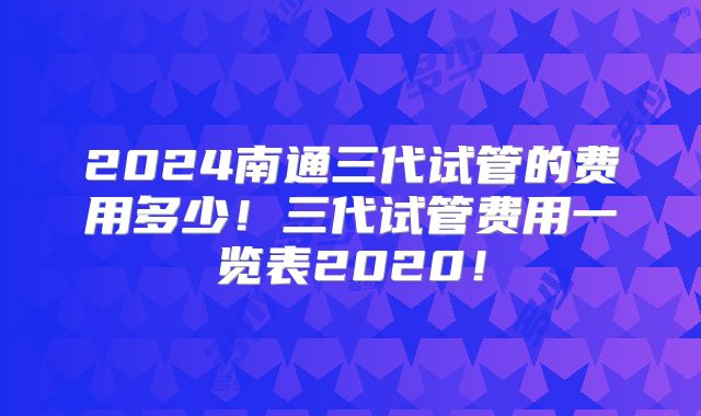 2024南通三代试管的费用多少！三代试管费用一览表2020！