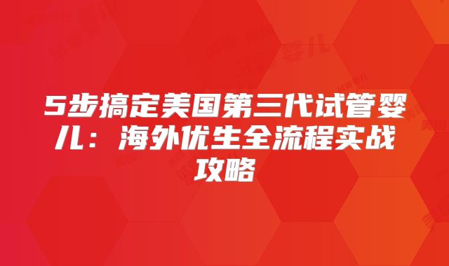 5步搞定美国第三代试管婴儿：海外优生全流程实战攻略