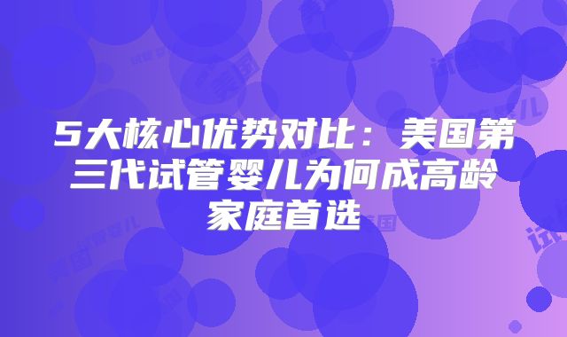 5大核心优势对比：美国第三代试管婴儿为何成高龄家庭首选