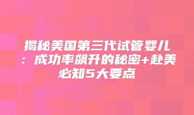 揭秘美国第三代试管婴儿：成功率飙升的秘密+赴美必知5大要点
