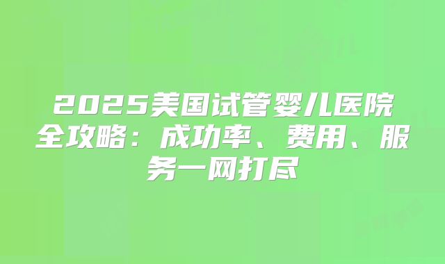 2025美国试管婴儿医院全攻略：成功率、费用、服务一网打尽