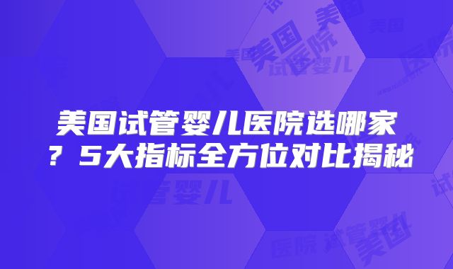 美国试管婴儿医院选哪家？5大指标全方位对比揭秘