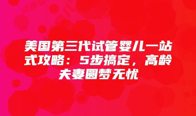 美国第三代试管婴儿一站式攻略：5步搞定，高龄夫妻圆梦无忧