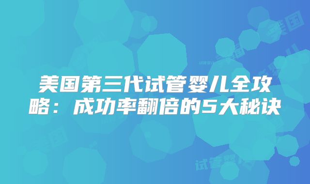 美国第三代试管婴儿全攻略：成功率翻倍的5大秘诀