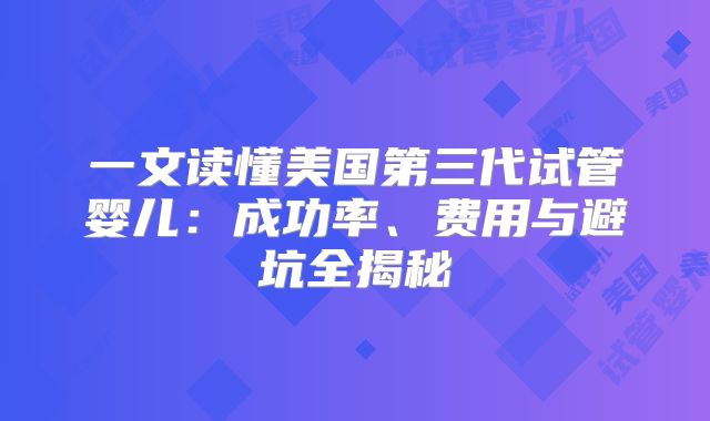 一文读懂美国第三代试管婴儿：成功率、费用与避坑全揭秘