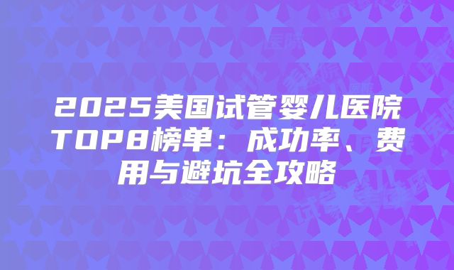 2025美国试管婴儿医院TOP8榜单:成功率、费用与避坑全攻略