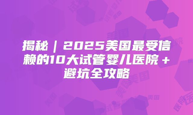 揭秘｜2025美国最受信赖的10大试管婴儿医院＋避坑全攻略