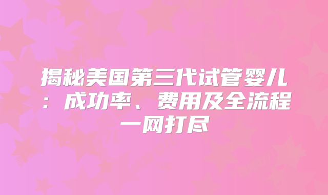 揭秘美国第三代试管婴儿：成功率、费用及全流程一网打尽