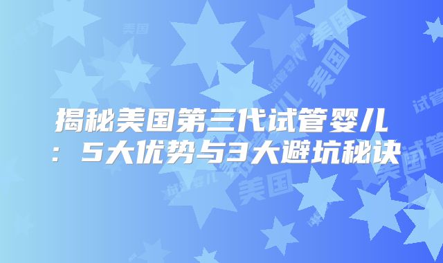 揭秘美国第三代试管婴儿：5大优势与3大避坑秘诀