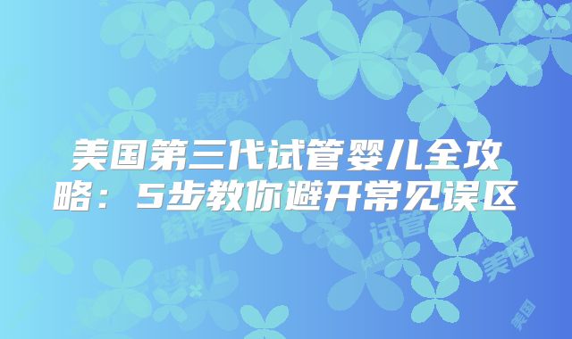 美国第三代试管婴儿全攻略：5步教你避开常见误区