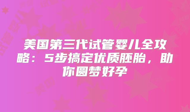 美国第三代试管婴儿全攻略:5步搞定优质胚胎,助你圆梦好孕
