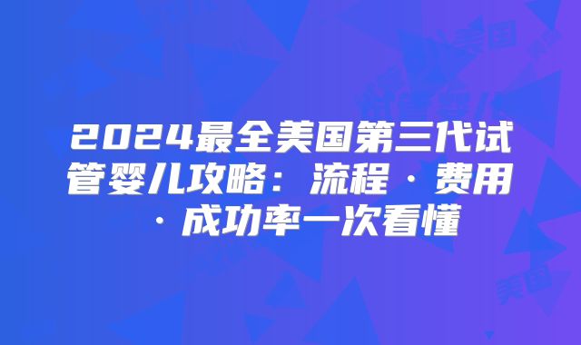 2024最全美国第三代试管婴儿攻略：流程·费用·成功率一次看懂