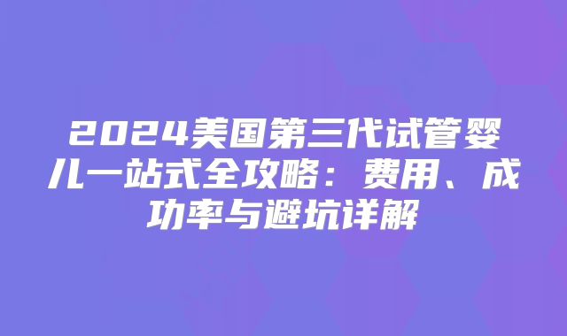 2024美国第三代试管婴儿一站式全攻略：费用、成功率与避坑详解