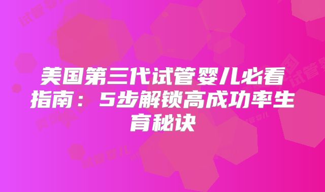美国第三代试管婴儿必看指南:5步解锁高成功率生育秘诀