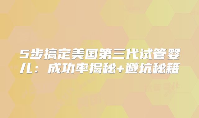 5步搞定美国第三代试管婴儿：成功率揭秘+避坑秘籍
