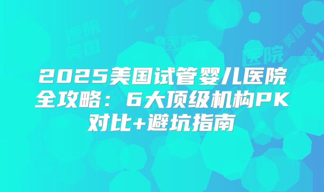 2025美国试管婴儿医院全攻略：6大顶级机构PK对比+避坑指南
