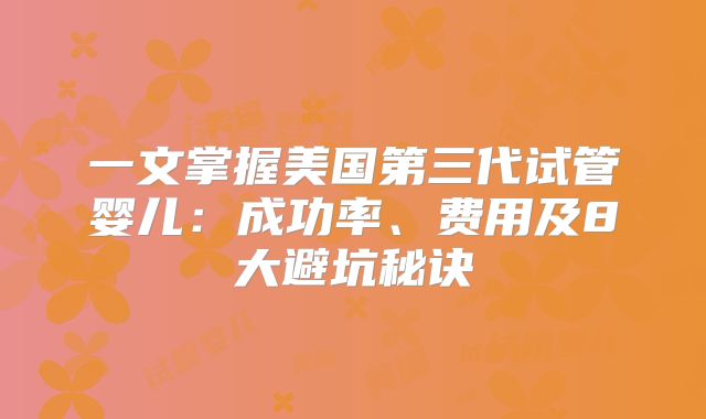 一文掌握美国第三代试管婴儿:成功率、费用及8大避坑秘诀