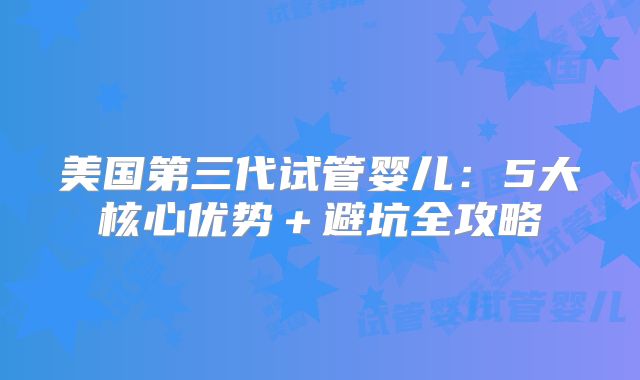 美国第三代试管婴儿：5大核心优势＋避坑全攻略