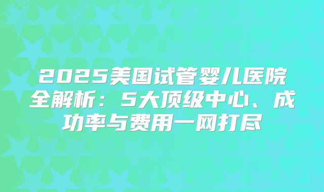 2025美国试管婴儿医院全解析：5大顶级中心、成功率与费用一网打尽