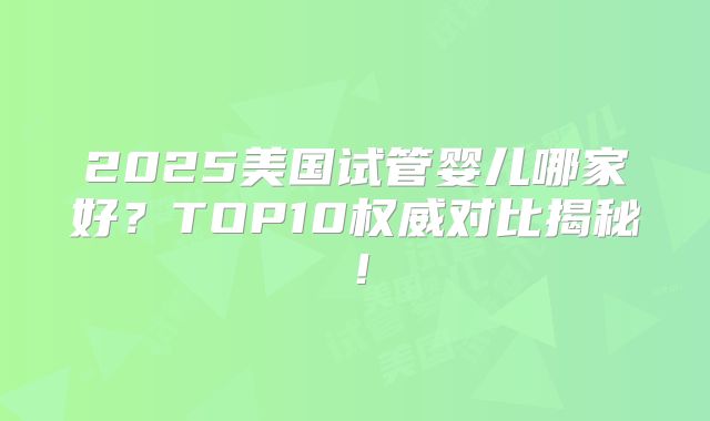 2025美国试管婴儿哪家好？TOP10权威对比揭秘！