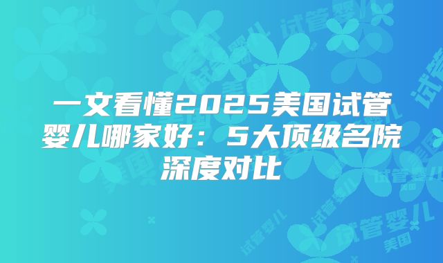 一文看懂2025美国试管婴儿哪家好：5大顶级名院深度对比