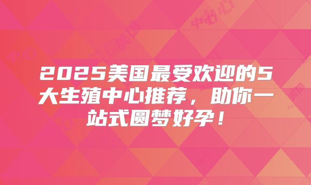 2025美国最受欢迎的5大生殖中心推荐，助你一站式圆梦好孕！
