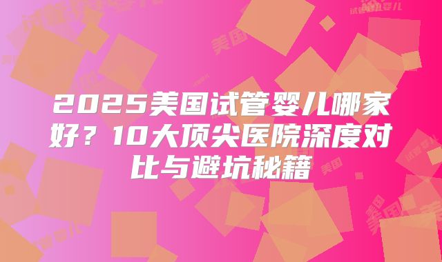 2025美国试管婴儿哪家好?10大顶尖医院深度对比与避坑秘籍