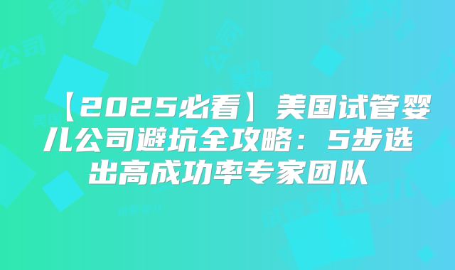 【2025必看】美国试管婴儿公司避坑全攻略:5步选出高成功率专家团队